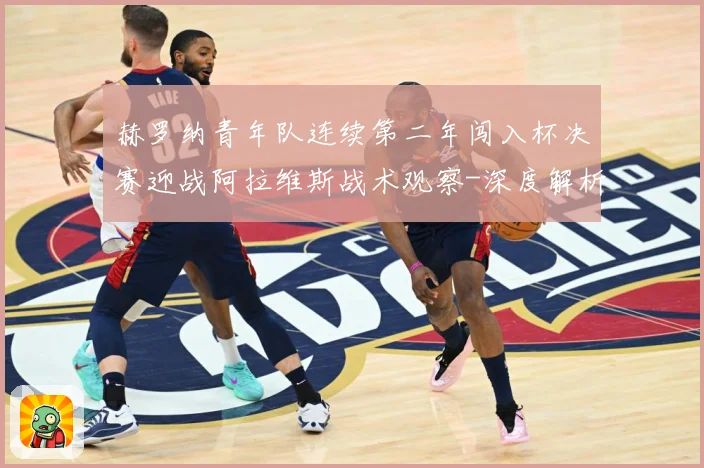 赫罗纳青年队连续第二年闯入杯决赛迎战阿拉维斯战术观察-深度解析