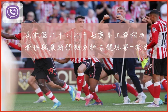 美职篮二十六二十七赛季工资帽与奢侈税最新预测分析专题观察-深度解析