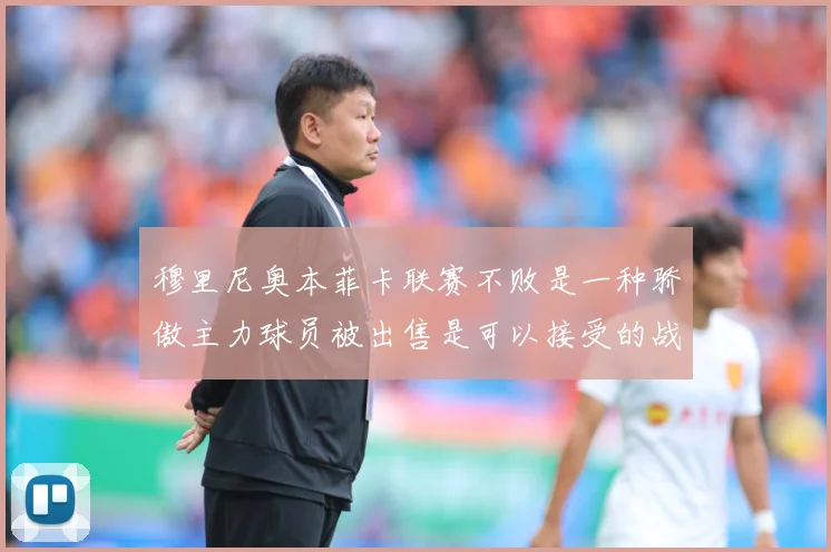 穆里尼奥本菲卡联赛不败是一种骄傲主力球员被出售是可以接受的战术观察-深度解析